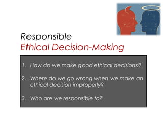 Responsible
Ethical Decision-Making
1. How do we make good ethical decisions?

2. Where do we go wrong when we make an
   ethical decision improperly?

3. Who are we responsible to?
 