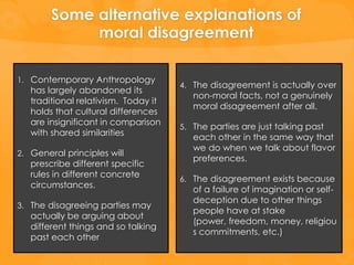 Some alternative explanations of
             moral disagreement

1. Contemporary Anthropology
                                      4. The disagreement is actually over
   has largely abandoned its
                                         non-moral facts, not a genuinely
   traditional relativism. Today it
                                         moral disagreement after all.
   holds that cultural differences
   are insignificant in comparison
                                      5. The parties are just talking past
   with shared similarities
                                         each other in the same way that
                                         we do when we talk about flavor
2. General principles will
                                         preferences.
   prescribe different specific
   rules in different concrete
                                      6. The disagreement exists because
   circumstances.
                                         of a failure of imagination or self-
                                         deception due to other things
3. The disagreeing parties may
                                         people have at stake
   actually be arguing about
                                         (power, freedom, money, religiou
   different things and so talking
                                         s commitments, etc.)
   past each other
 