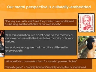 Our moral perspective is culturally-embedded


“the very eyes with which see the problem are conditioned
by the long traditional habits of our own society”



With this realization, we can’t confuse the morality of
our own culture with the inevitable morality of human
nature.

Instead, we recognize that morality is different in
every society.



„All morality is a convenient term for socially approved habits‟

“morally good” = “socially habitual”/socially accepted or sanctioned
 