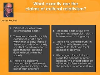 What exactly are the
                    claims of cultural relativism?

James Rachels


      1. Different societies have
         different moral codes.             4. The moral code of our own
                                               society has no special status; it
      2. The moral code of a society           is merely one among many.
         determines what is right
         within that society; that is, if   5. There is no “universal truth” in
         the moral code of a society           ethics; that is, there are no
         says that a certain action is         moral truths that hold for all
         right, then that action is            peoples at all times.
         right, at least within that
         society.                           6. It is arrogant for us to try to
                                               judge the conduct of other
      3. There is no objective                 peoples. We should adopt an
         standard that can be used             attitude of tolerance toward
         to judge one society’s code           the practices of other cultures.
         better than another’s
 