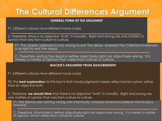 The Cultural Differences Argument
                             GENERAL FORM OF THE ARGUMENT

P1. Different cultures have different moral codes

C. Therefore, there is no objective “truth” in morality. Right and wrong are only matters of
opinion that vary from culture to culture.
    P1. The Greeks believed it was wrong to eat the dead, whereas the Callatians believed
    is as right to eat the dead.

    C. Therefore, eating the dead is neither objectively right nor objectively wrong. It is
    merely a matter of opinion that varies from culture to culture.
                            MACKIE’S ARGUMENT FROM DISAGREEMENT

P1. Different cultures have different moral codes

P2. The best explanation for this fact is that moral judgments merely reflect social custom, rather
than an objective truth.

C. Therefore, we should think that there is no objective “truth” in morality. Right and wrong are
only matters of opinion that vary from culture to culture.
    P1. The Eskimos see nothing wrong with infanticide, whereas Americans believe infanticide is
    immoral.

   C. Therefore, infanticide is neither objectively right nor objectively wrong. It is merely a matter
   of opinion, which varies from culture to culture.
 