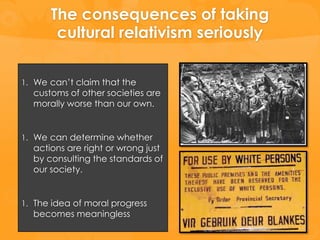 The consequences of taking
       cultural relativism seriously

1. We can’t claim that the
  customs of other societies are
  morally worse than our own.


1. We can determine whether
  actions are right or wrong just
  by consulting the standards of
  our society.


1. The idea of moral progress
  becomes meaningless
 