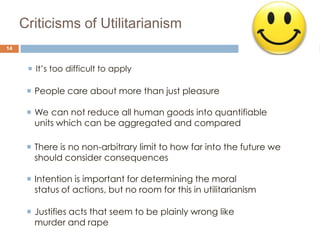 Criticisms of Utilitarianism
14



       It’s too difficult to apply

       People care about more than just pleasure

       We can not reduce all human goods into quantifiable
        units which can be aggregated and compared

       There is no non-arbitrary limit to how far into the future we
        should consider consequences

       Intention is important for determining the moral
        status of actions, but no room for this in utilitarianism

       Justifies acts that seem to be plainly wrong like
        murder and rape
 