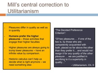 Mill’s central correction to
    Utilitarianism

o   Pleasures differ in quality as well as
    in quantity                              “The Decided Preference
                                             Criterion”:
o   Humans prefer the higher
    pleasures – those activities that        “Of two pleasures … if one of the
    engage their higher faculties            two is, by those who are
                                             competently acquainted with
o   Higher pleasures are always going to     both, placed so far above the other
    trump lower pleasures – have an          than they prefer it… and would not
    infinite value by comparison.            resign it for any quality of the other
                                             pleasure … we are justified in
o   Hedonic calculus can’t help us           ascribing to it a superiority in
    decide what is right anymore – we        quality…”
    need something else                                       - Utilitarianism, Ch. II
 