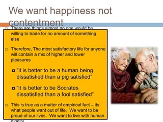 We want happiness not

    contentment one would be
    There are things almost no
    willing to trade for no amount of something
    else

   Therefore, The most satisfactory life for anyone
    will contain a mix of higher and lower
    pleasures

       "it is better to be a human being
        dissatisfied than a pig satisfied”

       “it is better to be Socrates
        dissatisfied than a fool satisfied”
   This is true as a matter of empirical fact – its
    what people want out of life. We want to be
    proud of our lives. We want to live with human
 