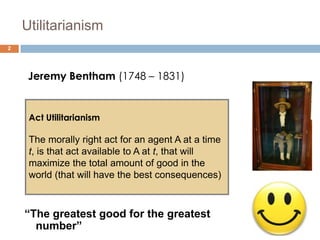 Utilitarianism
2




     Jeremy Bentham (1748 – 1831)


     Act Utilitarianism

     The morally right act for an agent A at a time
     t, is that act available to A at t, that will
     maximize the total amount of good in the
     world (that will have the best consequences)



    “The greatest good for the greatest
      number”
 