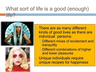 What sort of life is a good (enough)
life?

               There are as many different
                kinds of good lives as there are
                individual persons:
                 Different  mixes of excitement and
                  tranquility
                 Different combinations of higher
                  and lower pleasures
               Unique individuals require
                unique recipes for happiness
 