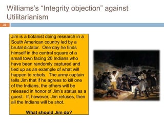 Williams’s “Integrity objection” against
     Utilitarianism
22



      Jim is a botanist doing research in a
      South American country led by a
      brutal dictator. One day he finds
      himself in the central square of a
      small town facing 20 Indians who
      have been randomly captured and
      tied up as an example of what will
      happen to rebels. The army captain
      tells Jim that if he agrees to kill one
      of the Indians, the others will be
      released in honor of Jim’s status as a
      guest. If, however, Jim refuses, then
      all the Indians will be shot.

             What should Jim do?
 