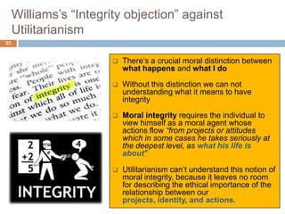 Williams’s “Integrity objection” against
     Utilitarianism
23


                           There’s a crucial moral distinction between
                            what happens and what I do
                           Without this distinction we can not
                            understanding what it means to have
                            integrity
                           Moral integrity requires the individual to
                            view himself as a moral agent whose
                            actions flow “from projects or attitudes
                            which in some cases he takes seriously at
                            the deepest level, as what his life is
                            about”

                           Utilitarianism can’t understand this notion of
                            moral integrity, because it leaves no room
                            for describing the ethical importance of the
                            relationship between our
                            projects, identity, and actions.
 