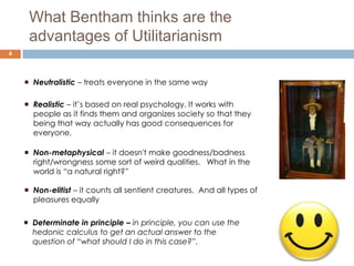 What Bentham thinks are the
     advantages of Utilitarianism
4



     Neutralistic – treats everyone in the same way

     Realistic – it’s based on real psychology. It works with
      people as it finds them and organizes society so that they
      being that way actually has good consequences for
      everyone.

     Non-metaphysical – it doesn't make goodness/badness
      right/wrongness some sort of weird qualities. What in the
      world is “a natural right?”

     Non-elitist – it counts all sentient creatures. And all types of
      pleasures equally

     Determinate in principle – in principle, you can use the
      hedonic calculus to get an actual answer to the
      question of “what should I do in this case?”.
 