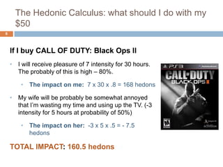 The Hedonic Calculus: what should I do with my
      $50
6



    If I buy CALL OF DUTY: Black Ops II
    • I will receive pleasure of 7 intensity for 30 hours.
      The probably of this is high – 80%.

        • The impact on me: 7 x 30 x .8 = 168 hedons

    • My wife will be probably be somewhat annoyed
      that I’m wasting my time and using up the TV. (-3
      intensity for 5 hours at probability of 50%)

        • The impact on her: -3 x 5 x .5 = - 7.5
          hedons

    TOTAL IMPACT: 160.5 hedons
 