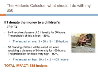 The Hedonic Calculus: what should I do with my
      $50
7



    If I donate the money to a children’s
       charity:
    • I will receive pleasure of 3 intensity for 50 hours.
      The probably of this is high – 80%.

        • The impact on me: 3 x 50 x .8 = 120 hedons

    • 50 Starving children will be cared for, each
      receiving a pleasure of 9 intensity for 100 hours.
      The probability for this is very high – 90%.

        • The impact on her: 50 x 9 x .9 = 405 hedons

    TOTAL IMPACT: 525 hedons
 