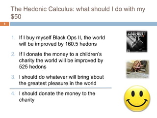 The Hedonic Calculus: what should I do with my
    $50
8




    1. If I buy myself Black Ops II, the world
       will be improved by 160.5 hedons
    2. If I donate the money to a children’s
       charity the world will be improved by
       525 hedons
    3. I should do whatever will bring about
       the greatest pleasure in the world
    4. I should donate the money to the
       charity
 
