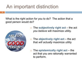 An important distinction
9




    What is the right action for you to do? The action that a
    good person would do?

                           The subjectively right act – the act
                            you believe will maximize utility.

                           The objectively right act – the act
                            that will actually maximize utility

                           The epistemically right act – the
                            act that you are rationally warranted
                            to perform.
 