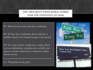 THE ARGUMENT FROM MORAL NORMS
                     (FOR THE EXISTENCE OF GOD)



P1. Moral norms exist and have authority.

P2. If they have authority, there must be a
reliable motive for human beings to be moral.

P3. No such motive could exist, unless there
was an omniscient, omnipresent, wholly just
agent to attach sanctions to behavior under
moral norms.

C1. Therefore God exists
 