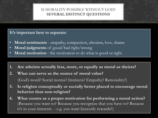 IS MORALITY POSSIBLE WITHOUT GOD?
                    SEVERAL DISTINCT QUESTIONS



It’s important here to separate:

• Moral sentiments - empathy, compassion, altruism, love, shame
• Moral judgments of good/bad right/wrong
• Moral motivation - the motivation to do what is good or right


1.   Are atheists actually less, more, or equally as moral as theists?
2.   What can serve as the source of moral value?
     (God’s word? Social norms? Instincts? Empathy? Rationality?)
3.   Is religion conceptually or socially better placed to encourage moral
     behavior than non-religion?
4.   What counts as a proper motivation for performing a moral action?
     (Because you want to? Because you recognize that you have to? Because
     it’s in your interests - e.g. you want heavenly rewards?)
 