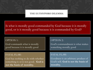 THE EUTHYPHRO DILEMMA




Is what is pious loved by commanded by Godis pious, or is morally
   "Is the morally good the gods because it because it
good, or is itbecause it is loved by the gods?”
   is it pious morally good because it is commanded by God?
                                             - Plato, “Euthyphro”, 10A

OPTION 1:                              OPTION 2:
God commands what is morally           God’s commandment is what makes
good because it is morally good        something morally good

FATAL FLAW:                            FATAL FLAW:
God has nothing to do with whether     Goodness is an arbitrary product of
something is or is not good. God is    God’s will. God is not the basis of
not the basis of morality.             morality.
 