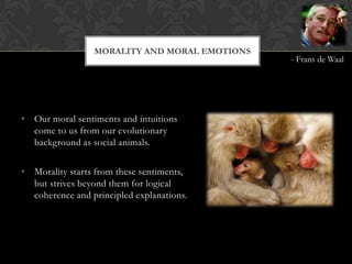 MORALITY AND MORAL EMOTIONS
                                               - Frans de Waal




• Our moral sentiments and intuitions
  come to us from our evolutionary
  background as social animals.

• Morality starts from these sentiments,
  but strives beyond them for logical
  coherence and principled explanations.
 