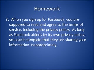 Homework 3.  When you sign up for Facebook, you are supposed to read and agree to the terms of service, including the privacy policy.  As long as Facebook abides by its own privacy policy, you can’t complain that they are sharing your information inappropriately. 