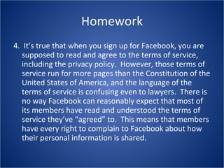 Homework 4.  It’s true that when you sign up for Facebook, you are supposed to read and agree to the terms of service, including the privacy policy.  However, those terms of service run for more pages than the Constitution of the United States of America, and the language of the terms of service is confusing even to lawyers.  There is no way Facebook can reasonably expect that most of its members have read and understood the terms of service they’ve “agreed” to.  This means that members have every right to complain to Facebook about how their personal information is shared. 