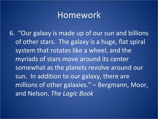 Homework 6.  “Our galaxy is made up of our sun and billions of other stars.  The galaxy is a huge, flat spiral system that rotates like a wheel, and the myriads of stars move around its center somewhat as the planets revolve around our sun.  In addition to our galaxy, there are millions of other galaxies.” – Bergmann, Moor, and Nelson,  The Logic Book   