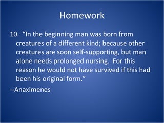Homework 10.  “In the beginning man was born from creatures of a different kind; because other creatures are soon self-supporting, but man alone needs prolonged nursing.  For this reason he would not have survived if this had been his original form.”  --Anaximenes 