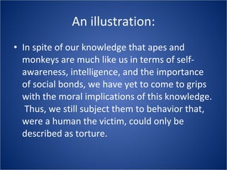 An illustration: In spite of our knowledge that apes and monkeys are much like us in terms of self-awareness, intelligence, and the importance of social bonds, we have yet to come to grips with the moral implications of this knowledge.  Thus, we still subject them to behavior that, were a human the victim, could only be described as torture. 