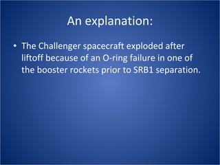 An explanation: The Challenger spacecraft exploded after liftoff because of an O-ring failure in one of the booster rockets prior to SRB1 separation. 