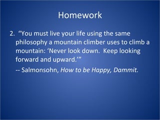 Homework 2.  “You must live your life using the same philosophy a mountain climber uses to climb a mountain: ‘Never look down.  Keep looking forward and upward.’” -- Salmonsohn,  How to be Happy, Dammit. 