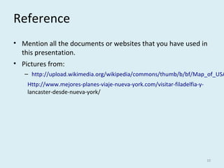 Reference
• Mention all the documents or websites that you have used in
this presentation.
• Pictures from:
– http://upload.wikimedia.org/wikipedia/commons/thumb/b/bf/Map_of_USA
Http://www.mejores-planes-viaje-nueva-york.com/visitar-filadelfia-y-
lancaster-desde-nueva-york/
10
 