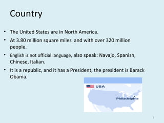 Country
• The United States are in North America.
• At 3.80 million square miles and with over 320 million
people.
• English is not official language, also speak: Navajo, Spanish,
Chinese, Italian.
• It is a republic, and it has a President, the president is Barack
Obama.
3
 