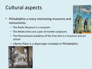 Cultural aspects
• Philadelphia a many interesting museums and
monuments:
– The Rodin Museum is a museum
– The Medici lions are a pair of marble sculptures
– The Pennsylvania Academy of the Fine Arts is a museum and art
school
– Liberty Place is a skyscraper complex in Philadelphia
5
 