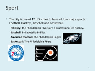 Sport
• The city is one of 12 U.S. cities to have all four major sports:
Football, Hockey , Baseball and Basketball.
Hockey: the Philadelphia Flyers are a professional ice hockey.
Baseball: Philadelphia Phillies.
American football: The Philadelphia Eagles
Basketball: The Philadelphia 76ers
6
 