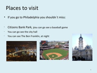 Places to visit
• If you go to Philadelphia you shouldn`t miss:
•
Citizens Bank Park, you can go see a baseball game
•
You can go see the city hall
•
You can see The Ben Franklin, at night
8
 