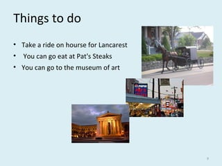Things to do
• Take a ride on hourse for Lancarest
• You can go eat at Pat's Steaks
• You can go to the museum of art
9
 