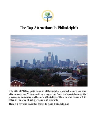 The Top Attractions in Philadelphia
The city of Philadelphia has one of the most celebrated histories of any
city in America. Visitors will love exploring America's past through the
numerous museums and historical buildings. The city also has much to
offer in the way of art, gardens, and markets.
Here's a few our favorites things to do in Philadelphia:
 