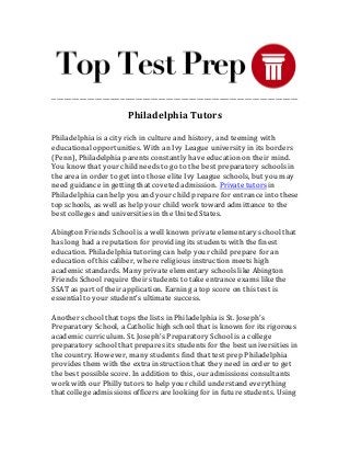 _________________________________________________________________________________________________
Philadelphia Tutors
Philadelphia is a city rich in culture and history, and teeming with
educational opportunities. With an Ivy League university in its borders
(Penn), Philadelphia parents constantly have education on their mind.
You know that your child needs to go to the best preparatory schools in
the area in order to get into those elite Ivy League schools, but you may
need guidance in getting that coveted admission. Private tutors in
Philadelphia can help you and your child prepare for entrance into these
top schools, as well as help your child work toward admittance to the
best colleges and universities in the United States.
Abington Friends School is a well known private elementary school that
has long had a reputation for providing its students with the finest
education. Philadelphia tutoring can help your child prepare for an
education of this caliber, where religious instruction meets high
academic standards. Many private elementary schools like Abington
Friends School require their students to take entrance exams like the
SSAT as part of their application. Earning a top score on this test is
essential to your student’s ultimate success.
Another school that tops the lists in Philadelphia is St. Joseph’s
Preparatory School, a Catholic high school that is known for its rigorous
academic curriculum. St. Joseph’s Preparatory School is a college
preparatory school that prepares its students for the best universities in
the country. However, many students find that test prep Philadelphia
provides them with the extra instruction that they need in order to get
the best possible score. In addition to this, our admissions consultants
work with our Philly tutors to help your child understand everything
that college admissions officers are looking for in future students. Using
 