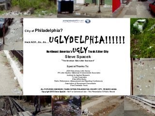 City of Philadelphia?
Heck NO!!...Its...Its.....UGLYDELPHIA!!!!!!
Northeast America’s UGLY Trash/Litter City
Steve Spacek
“The American State Litter Scorecard”
Special Thanks To:
2004 New Jersey Litter Survey
PA Litter Studies: Waterman Environmental Associates
Institute for Applied Research
Tri Line Associates
Elise Miller-Hooks
Public Performance, Measurement and Reporting Conferences
Association of Government Accountants
Pew Charitable Trusts
ALL PICTURES (EVIDENCE) TAKEN WITHIN PHILADELPHIA COUNTY/ CITY, PENNSYLVANIA
Copyright 2010 Steve Spacek—Not For Commercial Use—This Presentation IS Public Record
 