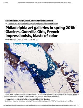 3/20/2018 Philadelphia art galleries in spring 2018: Glaciers, Guerrilla Girls, French Impressionists, blasts of color - Philly
http://www.philly.com/philly/entertainment/arts/philly-gallery-shows-spring-2018-impressionists-guerrilla-girls-diane-burko-cary-leibowitz-20180207.html 1/11
Entertainment (Http://Www.Philly.Com/Entertainment)
— The Arts (http://www.philly.com/philly/entertainment/arts)
Philadelphia art galleries in spring 2018:
Glaciers, Guerrilla Girls, French
Impressionists, blasts of color
Updated: FEBRUARY 6, 2018 — 3:01 AM EST
COURTESY OF THE ARTIST AND ROWAN UNIVERSITY ART GALLERY
Detail from Diane Burko’s glacier painting “Petermann Calving, August 16, 2010,” at Rowan University Art Gallery
(http://www.philly.com/philly/entertainment/arts/philly-gallery-shows-spring-2018-impressionists-
guerrilla-girls-diane-burko-cary-leibowitz-20180207.html?viewGallery=y)
View Gallery
 