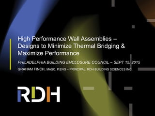 High Performance Wall Assemblies –
Designs to Minimize Thermal Bridging &
Maximize Performance
PHILADELPHIA BUILDING ENCLOSURE COUNCIL – SEPT 15, 2015
GRAHAM FINCH, MASC, P.ENG – PRINCIPAL, RDH BUILDING SCIENCES INC.
 