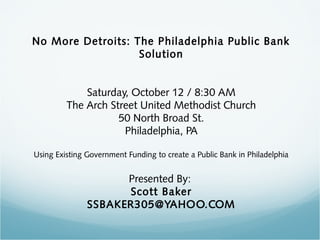 No More Detroits: The Philadelphia Public Bank
Solution
Saturday, October 12 / 8:30 AM
The Arch Street United Methodist Church
50 North Broad St.
Philadelphia, PA
Using Existing Government Funding to create a Public Bank in Philadelphia

Presented By:
Scott Baker
SSBAKER305@YAHOO.COM

 