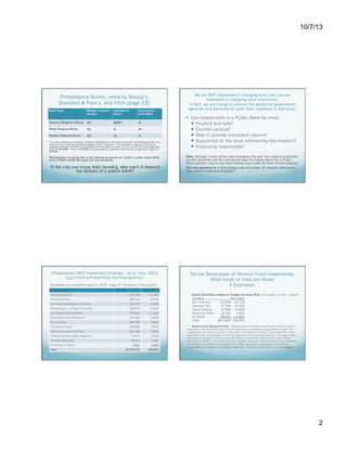 10/7/13

Philadelphia Bonds, rated by Moody’s,
Standard & Poor’s, and Fitch (page 23):
Bond Type

Moody’s Investor
Service

Standard &
Poor’s

Corporation
Fitch IBCA

General Obligation Bonds

A2

BBB+

A-

Water Revenue Bonds

A1

A

A+

Aviation Revenue Bonds

A2

A+

A

The City is subject to a statutory limitation established by the Commonwealth of Pennsylvania as to the
amount of tax supported general obligation debt it may issue. The limitation is equal to 13% of the
average assessed valuations of properties over the past ten years. As of June 30, 2012 the legal debt
limit was $1.622b. There is $1.543b of outstanding tax supported debt leaving a legal debt margin of
$79.8m.

Philadelphia is paying 2% to 5% interest on bonds for credit it could create itself
from a Public Bank that pays the city dividends.

If the city can issue debt (bonds), why can’t it deposit
tax dollars in a public bank?

We are NOT interested in changing fund uses, we are
interested in changing fund investments.
In fact, we are trying to preserve the ability for government
agencies and pensions to cover their expenses in the future.

  Can investments in a Public Bank be more:
  Prudent and safe?
  Counter-cyclical?
  Able to provide consistent returns?
  Supportive of the local community/job-creation?
  Fiduciarily responsible?
Note: Although money will be used throughout the year, this usage is predictable
and the remainder can form the deposit base for making loans from a Public
Bank until then. (this is how North Dakota does it with the Bank of North Dakota).
The real question is: Is this strategy safer and better, for reasons listed above,
than current investment strategies?

Philadelphia CAFR Investment holdings – as of June, 2012

Partial Breakdown of Pension Fund Investments.
What kinds of risks are there?
2 Examples:

(not including 8 separately reporting agencies)

Breakdown by investment type on CAFR – page 47: (amounts in thousands)

                    

                                     
Classifications 
                                  
                                      

                              

Corporate Equities

     

Fair Value

% of Total
1,745,706

27.29%

Corporate Bonds

900,314

U.S. Government Agency Securities

863,478

13.50%

Miscellaneous - Limited Partnership

739,073

11.55%

U.S. Government Securities   

720,264

11.26%

Other Bonds and Investments

421,599

6.59%

Mutual Funds 

361,789

5.66%

Commercial Paper 

309,068

4.83%

Short-Term Investment Pools

257,360

4.02%

Collateralized Mortgage Obligations

52,973

0.83%

Financial Agreement

21,047

0.33%

• 

14.07%

Certificate of Deposit
Total   

5,000

0.08%

$6,397,670

100.00%

Equity Securities subject to Foreign Currency Risk (in thousands of USD) – page 50
Currency
Fair Value
Euro Currency
135,856 22.14%
Japanese Yen
87,656 14.28%
Pound Sterling
97,963 15.96%
Australian Dollar
22,324
3.64%
All Others
269,861 43.98%
Total:
$613,660 100.00%

• 

Broker-Dealer Repayment Risk: “Statutes permit the Municipal Pension Fund to lend its
securities to broker-dealers and other entities with a simultaneous agreement to return the
collateral for the same securities in the future. The Pension Fund has contracted with a thirdparty securities lending agent to lend the Pension fund’s securities portfolio. The agent lends
securities of the type on loan at June 30, 2012 for collateral in the form of cash or other
securities at 102% of the loaned securities market value plus accrued interest. The collateral
for the loans is maintained at greater than 100%. Securities on loan as of June 30 are
unclassified with regards to custodial credit risk.” Securities of securities – it’s risk, squared!

This is as of the end of FY 2012, but we had a pretty
good year in the markets since then, so the total is
probably higher.

2

 