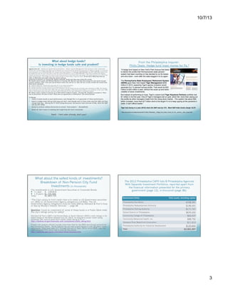 Hedge funds underperform. According to Matt Taibbi of Rolling Stone: “And
10/7/13
underperforming is likely. Even though hedge funds can and sometimes do post
incredible numbers in the short-term – Loeb's Third Point notched a 41 percent
gain for Rhode Island in 2010; the following year, it earned -0.54 percent. On Wall
Street, people are beginning to clue in to the fact – spikes notwithstanding – that
over time, hedge funds basically suck. In 2008, Warren Buffett famously placed a
million-dollar bet with the heads of a New York hedge fund called Protégé
Partners that the S&P 500 index fund – a neutral bet on the entire stock market,
in other words – would outperform a portfolio of five hedge funds hand-picked
by the geniuses at Protégé.
What about hedge funds?
Is investing in hedge funds safe and prudent?

From the Philadelphia Inquirer:
Philly Deals: Hedge fund loses money for Pa.*

Discussion from the minutes of a June 27, 2013 meeting of the Board of Pensions and Retirement Investment Committee (emphasis added):

Agenda Item #2 – Additional Capital Recommendation – Mason Capital Management (the pension's chief investment
officer) Mr. Handa stated that Staff and Cliffwater are recommending additional allocation to Mason Capital, to bring the
total allocation up to $50,000,000. Mr. Handa said they believe it is between $26,000,000 and $27,000,000 million will
be added but are not sure and that is why the recommendation is up to $50,000,000. They have invested with Mason
Capital almost four years and the returns over that period of time have been very good. The performance from 2013 has
been extraordinary. The hedge fund has made money on both sides, long and short. At the end of May they were up
13%. In 2012 they were down when the market went up.
(Chairman & Director of Finance) Mr. Dubow asked Mr. Handa how they were doing this month.
Mr. Handa said he spoke with Michael Martino on Tuesday. Mr. Martino said they were doing fine and would not give
specific numbers. Over a four year period they’ve done very well for us. Over the last six plus months the results have
been fairly consistent.
Mr. Dubow asked Mr. Handa how does this fit in our asset allocation.
Mr. Dubow wanted to know where the funding would come from.
Mr. Handa said the funding would come from domestic equity, where we are currently over allocated at 28%. Mr. Handa
said it would come from the S & P 500. We have approximately a little fewer than 6.9% of our portfolio in the S & P 500.
One of the reasons why the plan has done well is because of our over allocation to domestic equity.
Mr. Albert made a motion to allocate up to $50 million to Mason Capital. (Trustee) Mr. Stagliano seconded it. There
was no discussion. All were in favor. There were no oppositions or abstentions. The motion passed.

To Recap:
1.  Invest in funds based on past performance, even though this is no guarantee of future performance.

2.  Invest in hedge funds that go both long and short, even though most of them never beat the S&P and they
,

charge high fees. (During the FY 2012 being discussed, the pension fund returned 12.8%, while the S&P
was up over 20%).

3.  Assent to motions without discussion to remain “team players.” (Groupthink)
4.  Above all, don’t invest in anything that might help the local community!

“A hedge fund based on New York's Park Avenue that failed
to deliver the profits that Pennsylvania's state pension
system had been counting on has decided to cut its losses
and shut down - even after the state begged it to try again.
The Pennsylvania State Employees' Retirement System
(SERS) gave New York-based Tiger Management $250
million in 2012, expecting Tiger's genius investors would
generate 8 to 12 percent annual profits. That would be $20
million to $30 million a year, without the usual up-and-down
volatility of stock investments.
But instead of performing to hype, Tiger's custom-built Tiger Keystone Partners portfolio lost
$1 million in its first year. One of Tiger's managers bet on gold, which fell, more than wiping out
the profits its other managers made from the rising stock market…The system has about $26
billion invested, more than $17 billion short of its target if it is to keep paying all the pensions it
owes. It can't afford losses.”
Tiger lost money in a year (2012) when the S&P rose by 13%. Most S&P index funds charge <0.2%
* http://www.philly.com/philly/business/20131006_PhillyDeals__Hedge_fund_loses_money_for_Pa__pension__then_closes.html

Swell.  I feel safer already, don't you?

Do managed investments outperform benchmarks
like the S&P? Well, maybe on a risk-adjusted basis, or
maybe not. But not on an absolute basis, with strict
comparisons.
City of Philadelphia Board of Pensions and
Retirement:
http://www.midatlanticplansponsors.org/City-ofPhiladelphia-Board-of-Pensions-and-Retir.html

What about the safest kinds of investments?
Breakdown of Non-Pension City Fund
Investments (in thousands)
City investments in U.S. Government Securities or Corporate Bonds
  <1 year: $ 159,819
  1-3 years: $1,705,906
Total:
$1,865,725
“The City’s policy to limit credit risks is to invest in US Government securities
(11.26%) or US Government Agency obligations (13.50%). The US
Government Agency obligations must be rated AAA by Standard & Poor’s Corp
or Aaa by Moody’s Investor Services.” – page 48
Question: Could an investment of some of these funds in a Public Bank meet
the city’s ratings policy for safety?
Standard & Poor's (S&P) maintained Bank of North Dakota's (BND) credit ratings in its
latest review of the Bank released July 23, 2013. Its long-term issuer credit rating
remained "AA-" and its short-term issuer credit rating to "A-1+” http://banknd.nd.gov/financials_and_compliance/credit_rating.html
Proper risk analysis should include more than that for the BND and should account for
the community banks.  North Dakota has not had a bank failure in over 20 years, while
nationwide, there have been 517 through the end of Sept, 2013, since 2000, says the
cash-strapped FDIC which has to pick up the pieces:
http://www.fdic.gov/bank/individual/failed/banklist.html

Five years later, Buffett's zero-effort, pin-the-tail-on-the-stock-market
portfolio is up 8.69 percent total. Protégé's numbers are comical in
comparison; all those superminds came up with a 0.13 percent increase over
five long years, meaning Buffett is beating the hedgies by nearly nine points
without lifting a finger.”
http://www.rollingstone.com/politics/news/looting-the-pensionfunds-20130926?2013

The 2012 Philadelphia CAFR lists 8 Philadelphia Agencies
With Separate Investment Portfolios, reported apart from
the financial information presented for the primary
government (page 12), in thousands (page 36):
Government Entity

Total assets, excluding capital

Philadelphia Gas Works

$708,391

Philadelphia Redevelopment Authority

$196,491

Philadelphia Parking Authority

$171,747

School District of Philadelphia

$635,492

Community College of Philadelphia

$63,537

Community Behavioral Health, Inc.

$88,792

Delaware River Waterfront Corporation
Philadelphia Authority for Industrial Development
Total

$11,913
$125,644
$2,001,997

What does the repeated shutdown of the federal
government (closed as of October 1, 2013….again) do to
the ratings of Government Securities (Treasuries)?
What about the impending debt ceiling October 17?
Are Treasuries still really AAA or Aaa? Is anything?

3

 