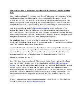 Personal Injury Firm in Philadelphia Warn Residents of Pedestrian Accidents as School Begins 
Rizio, Hamilton & Kane, P.C., a personal injury firm of Philadelphia, warns residents of a spike in pedestrian accidents as children return to school this September. The majority of road accidents that take place will occur during the afternoon, when people are driving home from work or rushing to run errands and pick up their kids. Even though road traffic accidents occur throughout the day, the risk of personal injury on the road rises during the afternoon rush hour. 
Many motorists will be in need of a Philadelphia accident lawyer, not just because of the accidents that happen on the road, but because of the accidents that happen in parking lots as well. Traffic experts of Philadelphia say that recent data show a peak in fender benders occurring within parking lots between 12pm and 1pm. Children are advised to steer clear from parking lots during these peak times to ensure safety when entering or leaving school. 
One contributing factor to the rise in parking lot accidents is due to parents in a rush to run errands while their children are in school. Even though the number of incidents is minor, parking lots are still considered dangerous to young children. 
Motorists who take their time on the road should have no issues staying safe this fall, however, accidents can occur at the least-expected times. If individuals are involved in an auto accident, they can feel free to contact Rizio, Hamilton & Kane, P.C. to consult with a Philadelphia car accident attorney. For more information, please visit the website or call 855-822-6783. 
About Rizio, Hamilton & Kane, P.C. 
Since 1978, Rizio, Hamilton & Kane, P.C. has been serving the Pennsylvania and New Jersey areas. One of RH&K’s founders could be considered an original Philadelphia auto accident attorney. Since then, RH&K’s practice has grown. As injury lawyers in the Philadelphia area, the attorneys at Rizio, Hamilton & Kane, P.C. are always available to speak to their clients and promptly return phone calls if they are away from their desks. The Philadelphia lawyers of Rizio, Hamilton & Kane know that when one is in need of an accident attorney in Philadelphia, that person desires and deserves the personalized attention that Rizio, Hamilton & Kane, P.C. can provide. 
To receive personalized attention and a free consultation, call the firm at their toll free number 855-U-CAN-SUE or visit http://www.855ucansue.com. 