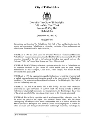 City of Philadelphia
City of Philadelphia
- 1 -
Council of the City of Philadelphia
Office of the Chief Clerk
Room 402, City Hall
Philadelphia
(Resolution No. 160216)
RESOLUTION
Recognizing and honoring The Philadelphia Clef Club of Jazz and Performing Arts for
serving and representing Philadelphia as a legendary institution of jazz performance and
education on the occasion of its 50th Anniversary.
WHEREAS, In 1966 the Union Local No. 274 of the American Federation of Musicians,
Philadelphia’s black musicians union, founded The Clef Club as its social club. Over 700
musicians belonged to the club in its beginning, including jazz legends such as John
Coltrane, “Philly Joe” Jones, Nina Simone and Dizzy Gillespie; and
WHEREAS, The Clef Club soon became a premiere venue for jazz in Philadelphia and
an important incubator of jazz talent the world would come to know, hosting
performances by Duke Ellington, Count Basie, Sarah Vaughn, Max Roach, Clifford
Brown and other greats; and
WHEREAS, In 1978 the organization expanded its functions beyond that of a social club
to include jazz performance and instruction as well as the preservation of Philadelphia’s
jazz history. The organization changed its official name to The Philadelphia Clef Club of
Jazz and Performing Arts; and
WHEREAS, The Clef Club moved into a new facility—the first ever constructed
specifically as a jazz institution—in October, 1995. The facility includes a 240-seat
performance hall, multiple classrooms and practice studios. Its flourishing on the Avenue
of the Arts is a symbol of the importance of jazz music in this City and nation; and
WHEREAS, The facility’s capacities make it a quintessential jazz education center for
the artists and youth of the region. The renowned Lovett Hines, who has taught
contemporary Philadelphia-raised music ambassadors such as Christian McBride and
Ahmir “Questlove” Thompson, runs The Clef Club’s education programs. Children and
adults alike can learn from private instructors and through ensembles, workshops and
 