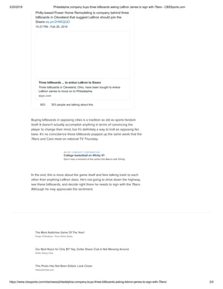 3/20/2018 Philadelphia company buys three billboards asking LeBron James to sign with 76ers - CBSSports.com
https://www.cbssports.com/nba/news/philadelphia-company-buys-three-billboards-asking-lebron-james-to-sign-with-76ers/ 2/4
Buying billboards in opposing cities is a tradition as old as sports fandom
itself. It doesn't actually accomplish anything in terms of convincing the
player to change their mind, but it's deﬁnitely a way to troll an opposing fan
base. It's no coincidence these billboards popped up the same week that the
76ers and Cavs meet on national TV Thursday.
In the end, this is more about the game itself and fans talking trash to each
other than anything LeBron does. He's not going to drive down the highway,
see these billboards, and decide right there he needs to sign with the 76ers.
Although he may appreciate the sentiment. 
Philly-based Power Home Remodeling is company behind three
billboards in Cleveland that suggest LeBron should join the
Sixers es.pn/2HMQjQD
10:27 PM - Feb 26, 2018
603 303 people are talking about this
Three billboards ... to entice LeBron to Sixers
Three billboards in Cleveland, Ohio, have been bought to entice
LeBron James to move on to Philadelphia.
espn.com
AD BY COMCAST CORPORATION
College basketball on Xﬁnity X1
Don’t miss a moment of the action this March with Xﬁnity.
Forge Of Empires - Free Online Game
Dollar Shave Club
HistoryInOrbit.com
The Most Addictive Game Of The Year!
Our Best Razor for Only $1? Yep, Dollar Shave Club Is Not Messing Around
This Photo Has Not Been Edited. Look Closer
 