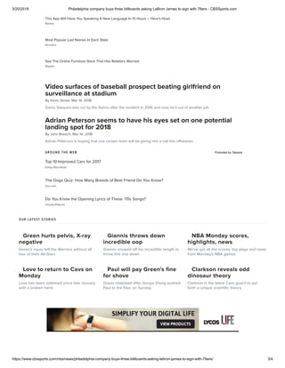 3/20/2018 Philadelphia company buys three billboards asking LeBron James to sign with 76ers - CBSSports.com
https://www.cbssports.com/nba/news/philadelphia-company-buys-three-billboards-asking-lebron-james-to-sign-with-76ers/ 3/4
Green hurts pelvis, X-ray
negative
Green's injury left the Warriors without all
four of their All-Stars
Giannis throws down
incredible oop
Giannis showed off his incredible length to
throw this one down
NBA Monday scores,
highlights, news
We've got all the scores, top plays and news
from Monday's NBA games
Love to return to Cavs on
Monday
Love has been sidelined since late January
with a broken hand
Paul will pay Green's ﬁne
for shove
Green retaliated after Gorgui Dieng pushed
Paul to the ﬂoor on Sunday
Clarkson reveals odd
dinosaur theory
Clarkson is the latest Cavs guard to put
forth a unique scientiﬁc theory
Babbel
Most Popular Last Names In Each State
Ancestry
See The Online Furniture Store That Has Retailers Worried
Wayfair
This App Will Have You Speaking A New Language In 15 Hours – Here's How!
By Kevin Skiver, Mar 14, 2018
Video surfaces of baseball prospect beating girlfriend on
surveillance at stadium
Danry Vasquez was cut by the Astros after the incident in 2016 and now he's out of another job
By John Breech, Mar 14, 2018
Adrian Peterson seems to have his eyes set on one potential
landing spot for 2018
Adrian Peterson is hoping that one certain team will be giving him a call this offseason
AROUND THE WEB Promoted by Taboola
Kelley Blue Book
Zoo.com
Do You Know the Opening Lyrics of These '70s Songs?
HowStuffWorks
Top 10 Improved Cars for 2017
The Dogs Quiz: How Many Breeds of Best Friend Do You Know?
OUR LATEST STORIES
 