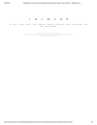 3/20/2018 Philadelphia company buys three billboards asking LeBron James to sign with 76ers - CBSSports.com
https://www.cbssports.com/nba/news/philadelphia-company-buys-three-billboards-asking-lebron-james-to-sign-with-76ers/ 4/4
HELP ABOUT US CAREERS ADVERTISE SITE MAP NEWSLETTERS MOBILE APPS COLLEGE NETWORK AD CHOICE CLOSED CAPTIONING PRIVACY
TERMS MOBILE USER AGREEMENT
© 2004-2018 CBS INTERACTIVE. ALL RIGHTS RESERVED.
CBS Sports is a registered trademark of CBS Broadcasting Inc. Commissioner.com is a registered trademark of CBS Interactive Inc.
Images by Getty Images and US Presswire
      
 