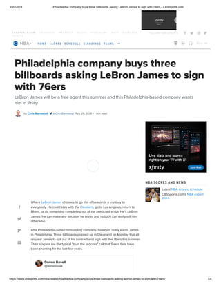 3/20/2018 Philadelphia company buys three billboards asking LeBron James to sign with 76ers - CBSSports.com
https://www.cbssports.com/nba/news/philadelphia-company-buys-three-billboards-asking-lebron-james-to-sign-with-76ers/ 1/4
C B S S P O R T S . C O M 2 4 7 S P O R T S M A X P R E P S S C O U T S P O R T S L I N E S H O P G O L F B O O K
T I C K E T S
F O L LO W C B S S P O R T S    
Philadelphia company buys three
billboards asking LeBron James to sign
with 76ers
LeBron James will be a free agent this summer and this Philadelphia-based company wants
him in Philly
by @ChrisBarnewall Feb 26, 2018 • 1 min readChris Barnewall 
Latest NBA scores, schedule
CBSSports.com's NBA expert
picks
Check out what Raja Bell believes Shaq and LeBron have in common




Where chooses to go this offseason is a mystery to
everybody. He could stay with the , go to Los Angeles, return to
Miami, or do something completely out of the predicted script. He's LeBron
James. He can make any decision he wants and nobody can really tell him
otherwise.
One Philadelphia-based remodeling company, however, really wants James
in Philadelphia. Three billboards popped up in Cleveland on Monday that all
request James to opt out of his contract and sign with the 76ers this summer.
Their slogans are the typical "trust the process" call that Sixers fans have
been chanting for the last few years.
LeBron James
Cavaliers
Darren Rovell
@darrenrovell
NBA SCORES AND NEWS
  
HOME SCORES SCHEDULE STANDINGS TEAMS     LO G I N
 