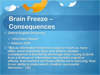 Brain Freeze – ConsequencesOxford English Dictionary“information fatigue”Added in 2009“But as information finds more ways to reach us, more often, more insistently than ever before, another consequence is becoming alarmingly clear: trying to drink from a firehose of information has harmful cognitive effects. And nowhere are those effects more worrying, than in our ability to make smart, creative, successful decisions.” (30)